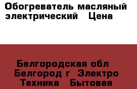 Обогреватель масляный электрический › Цена ­ 850 - Белгородская обл., Белгород г. Электро-Техника » Бытовая техника   . Белгородская обл.,Белгород г.